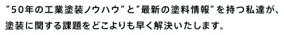 50年の工業塗装ノウハウと最新の塗料情報を持つ私達が、塗装に関する課題をどこよりも早く解決いたします。